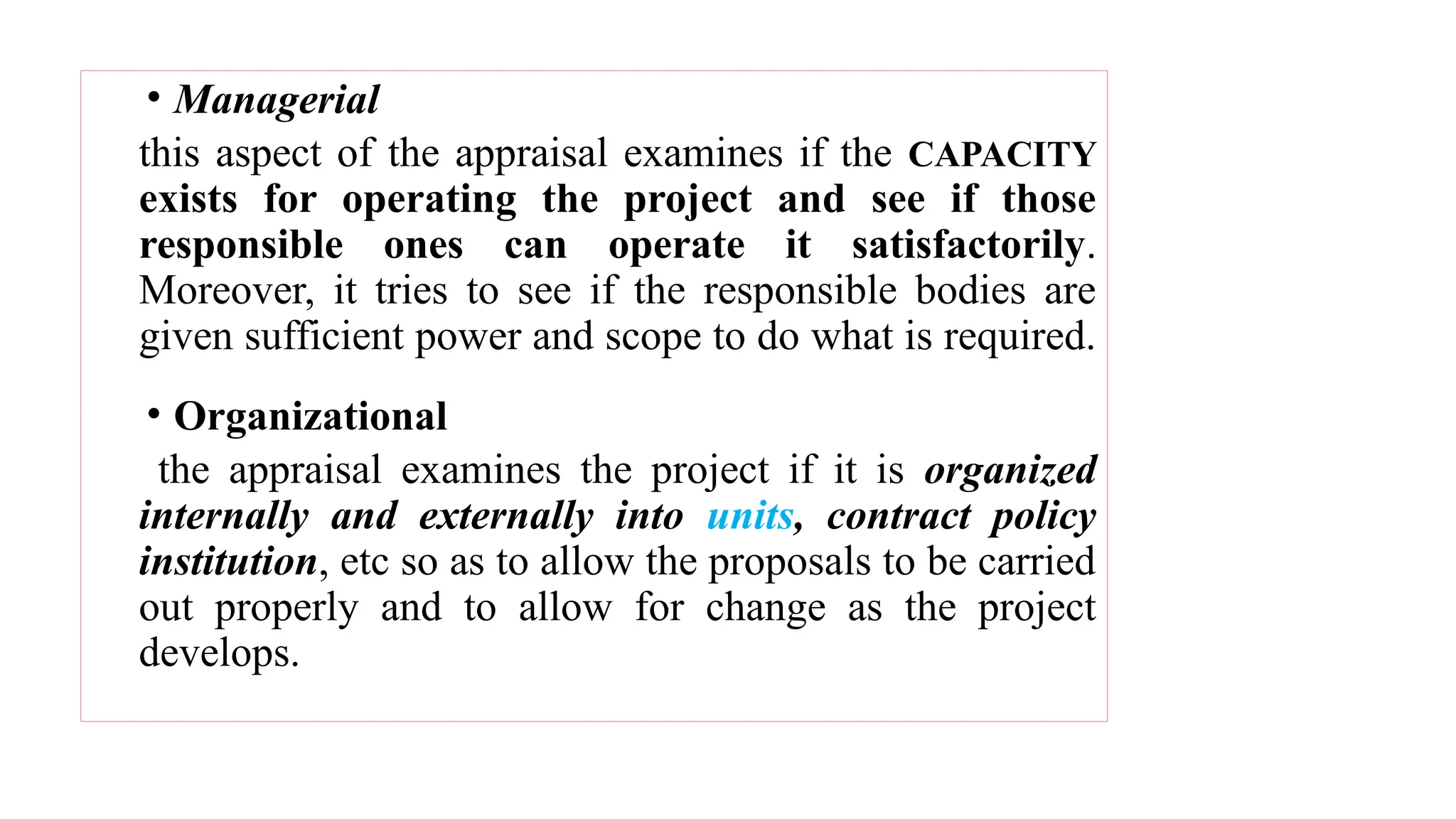 • Managerial
this aspect of the appraisal examines if the CAPACITY
exists for operating the project and see if those
responsible ones can operate it satisfactorily.
Moreover, it tries to see if the responsible bodies are
given sufficient power and scope to do what is required.
• Organizational
the appraisal examines the project if it is organized
internally and externally into units, contract policy
institution, etc so as to allow the proposals to be carried
out properly and to allow for change as the project
develops.
 
