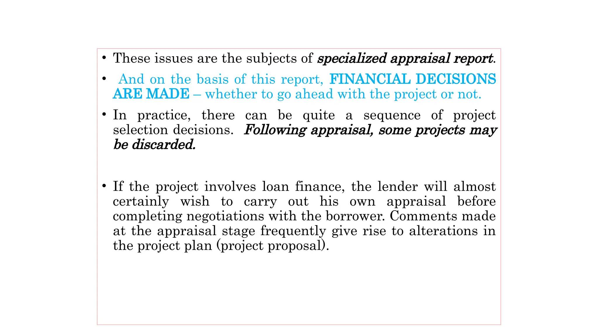 • These issues are the subjects of specialized appraisal report.
• And on the basis of this report, FINANCIAL DECISIONS
ARE MADE – whether to go ahead with the project or not.
• In practice, there can be quite a sequence of project
selection decisions. Following appraisal, some projects may
be discarded.
• If the project involves loan finance, the lender will almost
certainly wish to carry out his own appraisal before
completing negotiations with the borrower. Comments made
at the appraisal stage frequently give rise to alterations in
the project plan (project proposal).
 