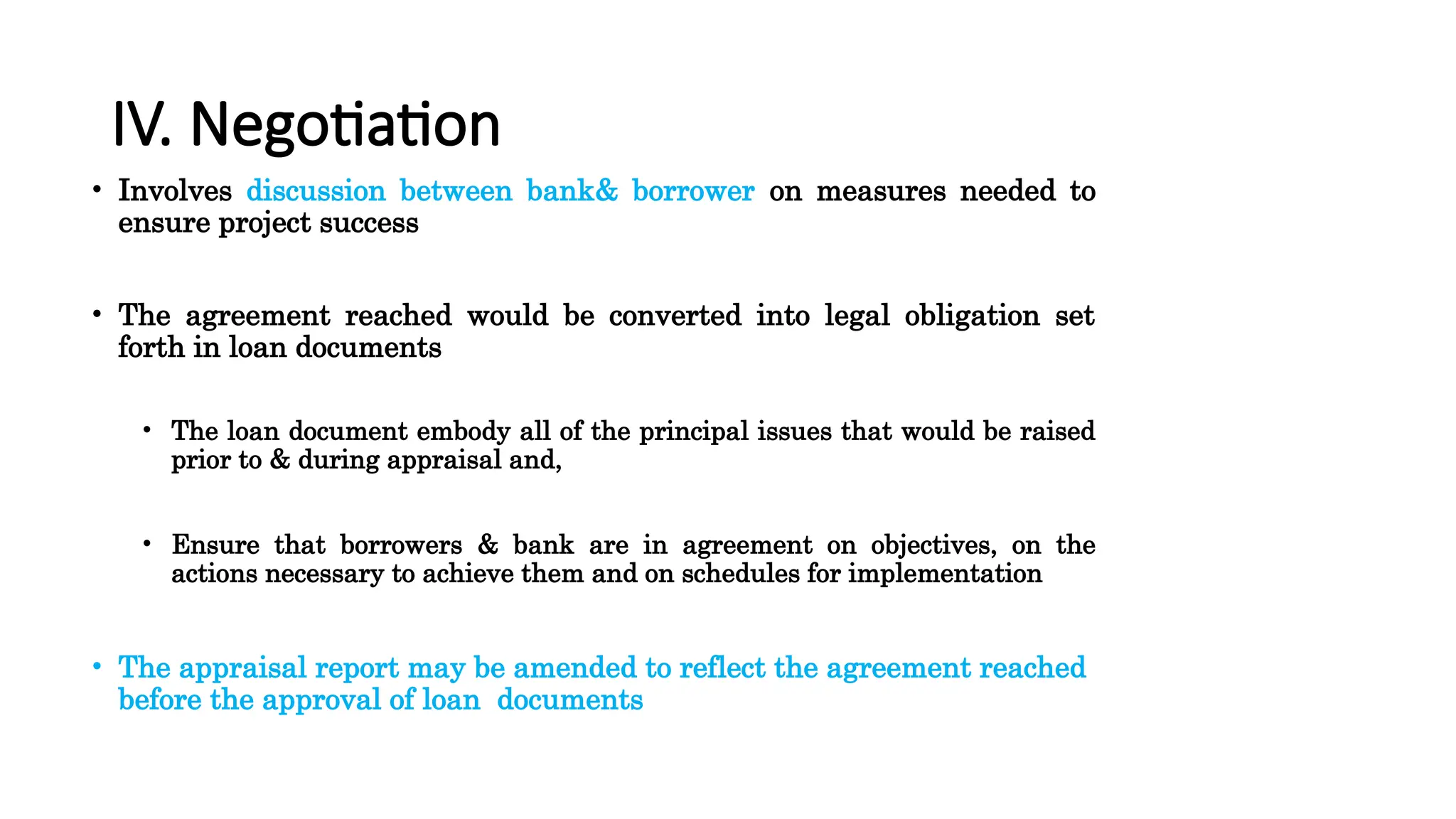 IV. Negotiation
• Involves discussion between bank& borrower on measures needed to
ensure project success
• The agreement reached would be converted into legal obligation set
forth in loan documents
• The loan document embody all of the principal issues that would be raised
prior to & during appraisal and,
• Ensure that borrowers & bank are in agreement on objectives, on the
actions necessary to achieve them and on schedules for implementation
• The appraisal report may be amended to reflect the agreement reached
before the approval of loan documents
 