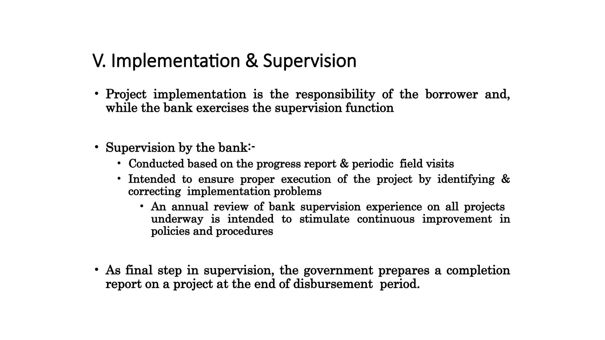 V. Implementation & Supervision
• Project implementation is the responsibility of the borrower and,
while the bank exercises the supervision function
• Supervision by the bank:-
• Conducted based on the progress report & periodic field visits
• Intended to ensure proper execution of the project by identifying &
correcting implementation problems
• An annual review of bank supervision experience on all projects
underway is intended to stimulate continuous improvement in
policies and procedures
• As final step in supervision, the government prepares a completion
report on a project at the end of disbursement period.
 