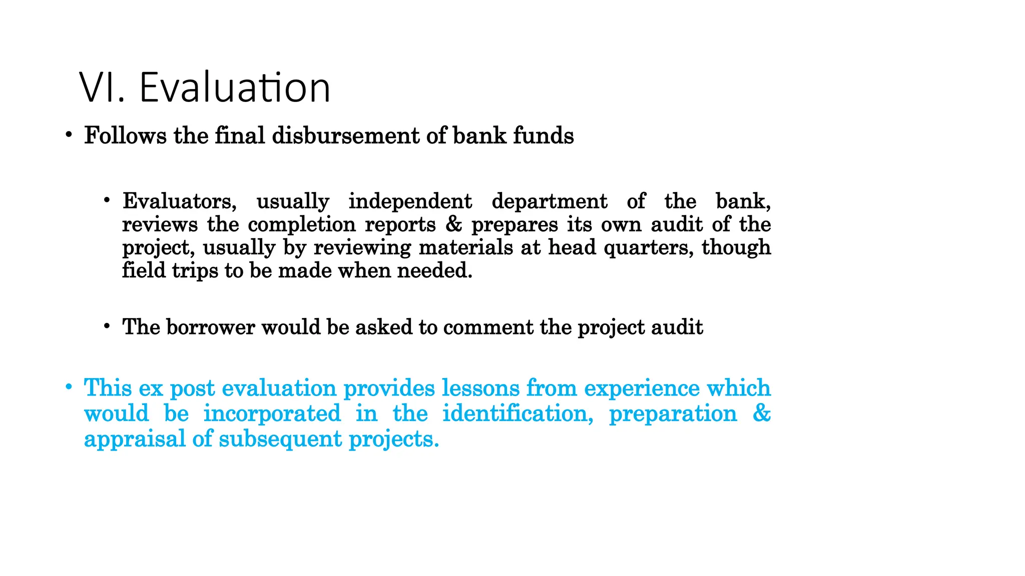 VI. Evaluation
• Follows the final disbursement of bank funds
• Evaluators, usually independent department of the bank,
reviews the completion reports & prepares its own audit of the
project, usually by reviewing materials at head quarters, though
field trips to be made when needed.
• The borrower would be asked to comment the project audit
• This ex post evaluation provides lessons from experience which
would be incorporated in the identification, preparation &
appraisal of subsequent projects.
 