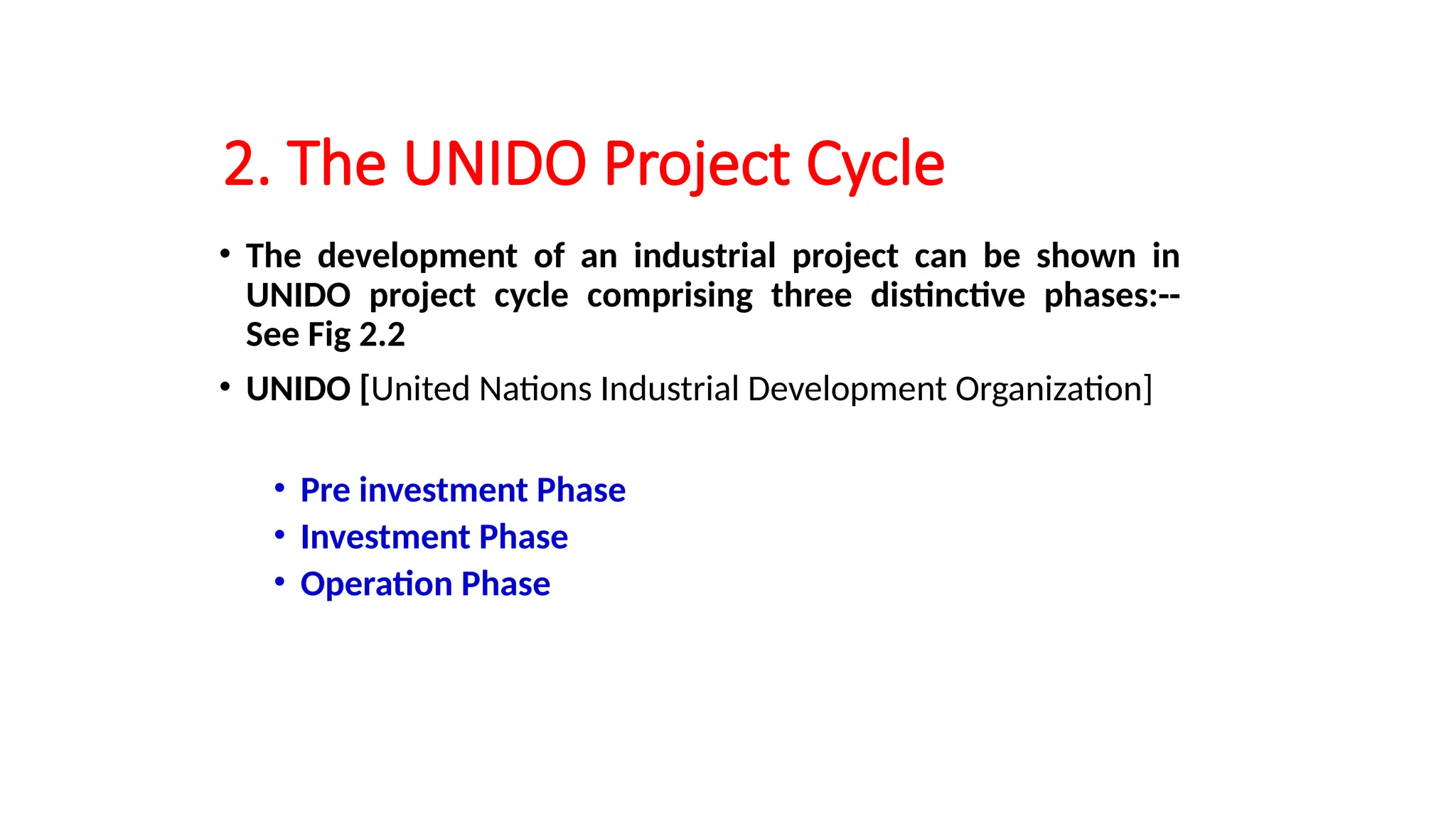 2. The UNIDO Project Cycle
• The development of an industrial project can be shown in
UNIDO project cycle comprising three distinctive phases:--
See Fig 2.2
• UNIDO [United Nations Industrial Development Organization]
• Pre investment Phase
• Investment Phase
• Operation Phase
 