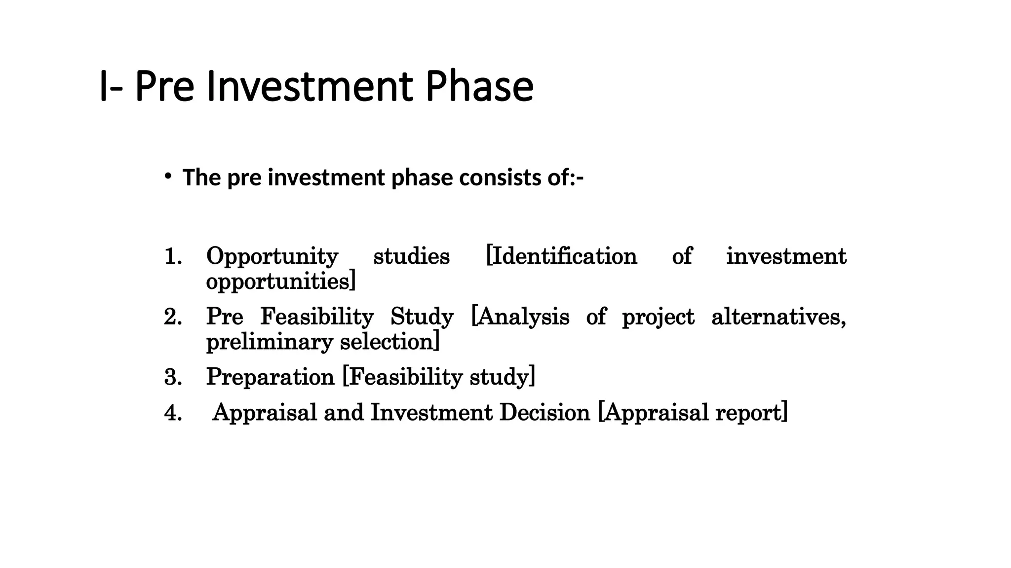 I- Pre Investment Phase
• The pre investment phase consists of:-
1. Opportunity studies [Identification of investment
opportunities]
2. Pre Feasibility Study [Analysis of project alternatives,
preliminary selection]
3. Preparation [Feasibility study]
4. Appraisal and Investment Decision [Appraisal report]
 