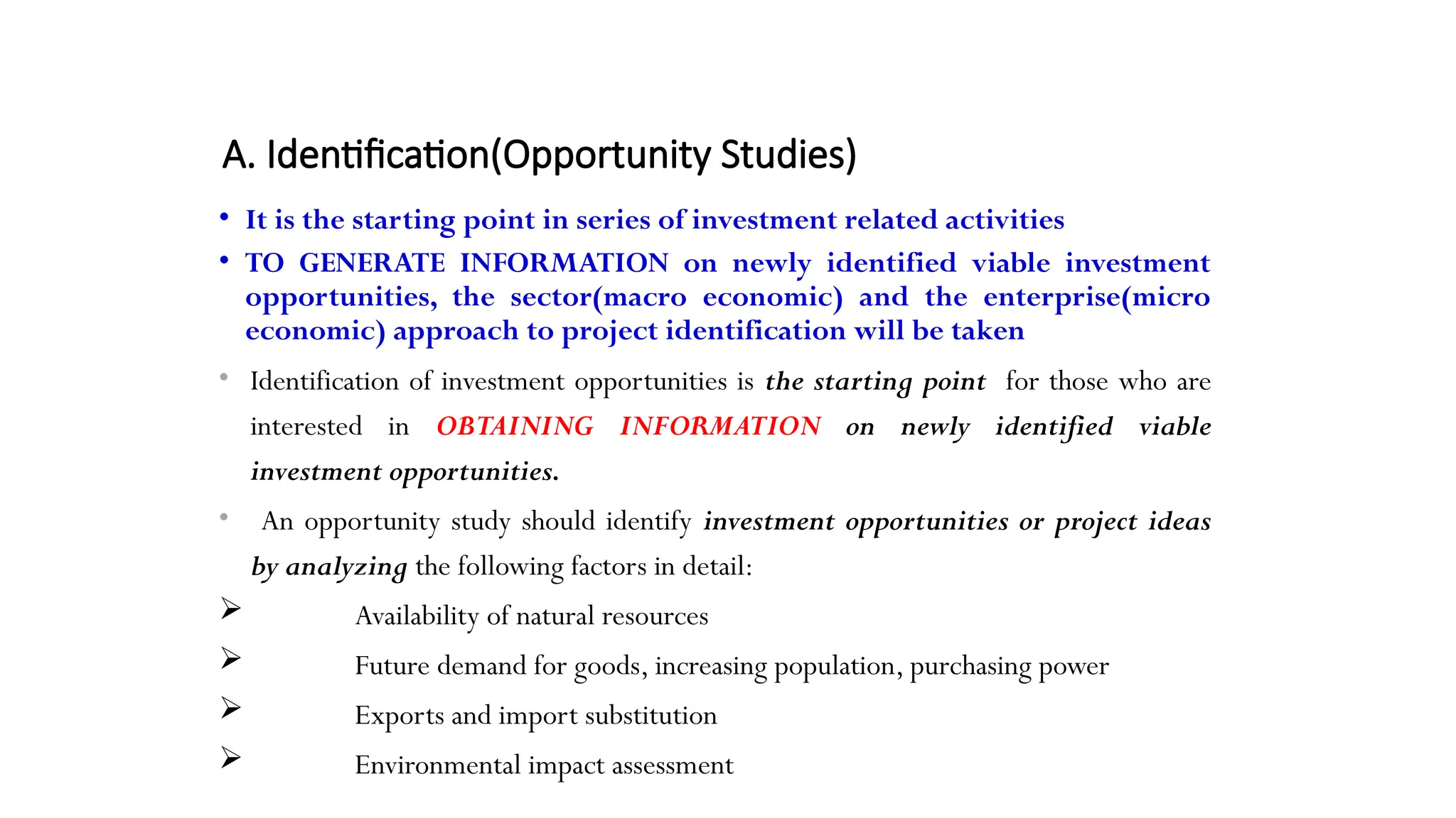 A. Identification(Opportunity Studies)
• It is the starting point in series of investment related activities
• TO GENERATE INFORMATION on newly identified viable investment
opportunities, the sector(macro economic) and the enterprise(micro
economic) approach to project identification will be taken
• Identification of investment opportunities is the starting point for those who are
interested in OBTAINING INFORMATION on newly identified viable
investment opportunities.
• An opportunity study should identify investment opportunities or project ideas
by analyzing the following factors in detail:
 Availability of natural resources
 Future demand for goods, increasing population, purchasing power
 Exports and import substitution
 Environmental impact assessment
 