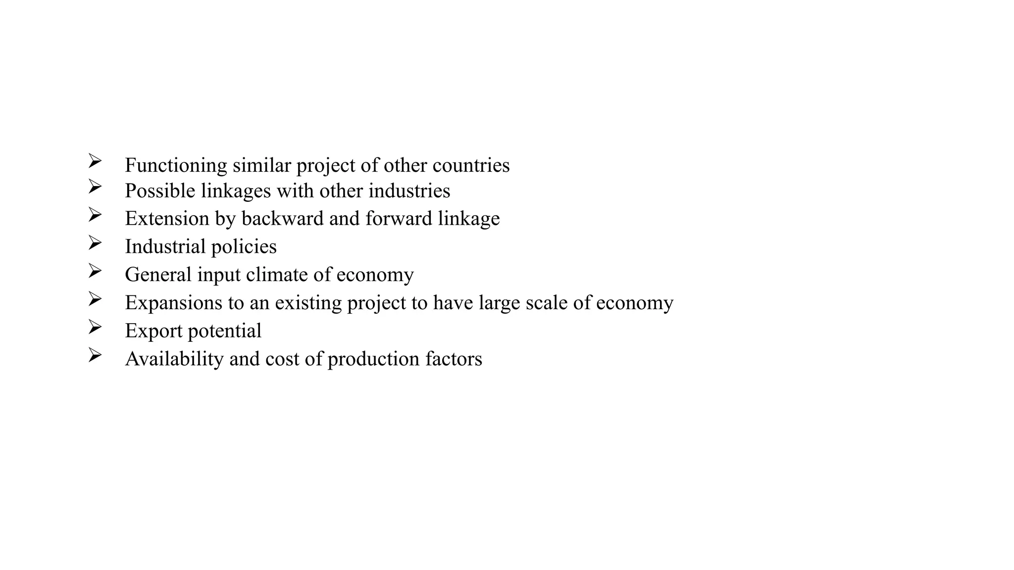  Functioning similar project of other countries
 Possible linkages with other industries
 Extension by backward and forward linkage
 Industrial policies
 General input climate of economy
 Expansions to an existing project to have large scale of economy
 Export potential
 Availability and cost of production factors
 