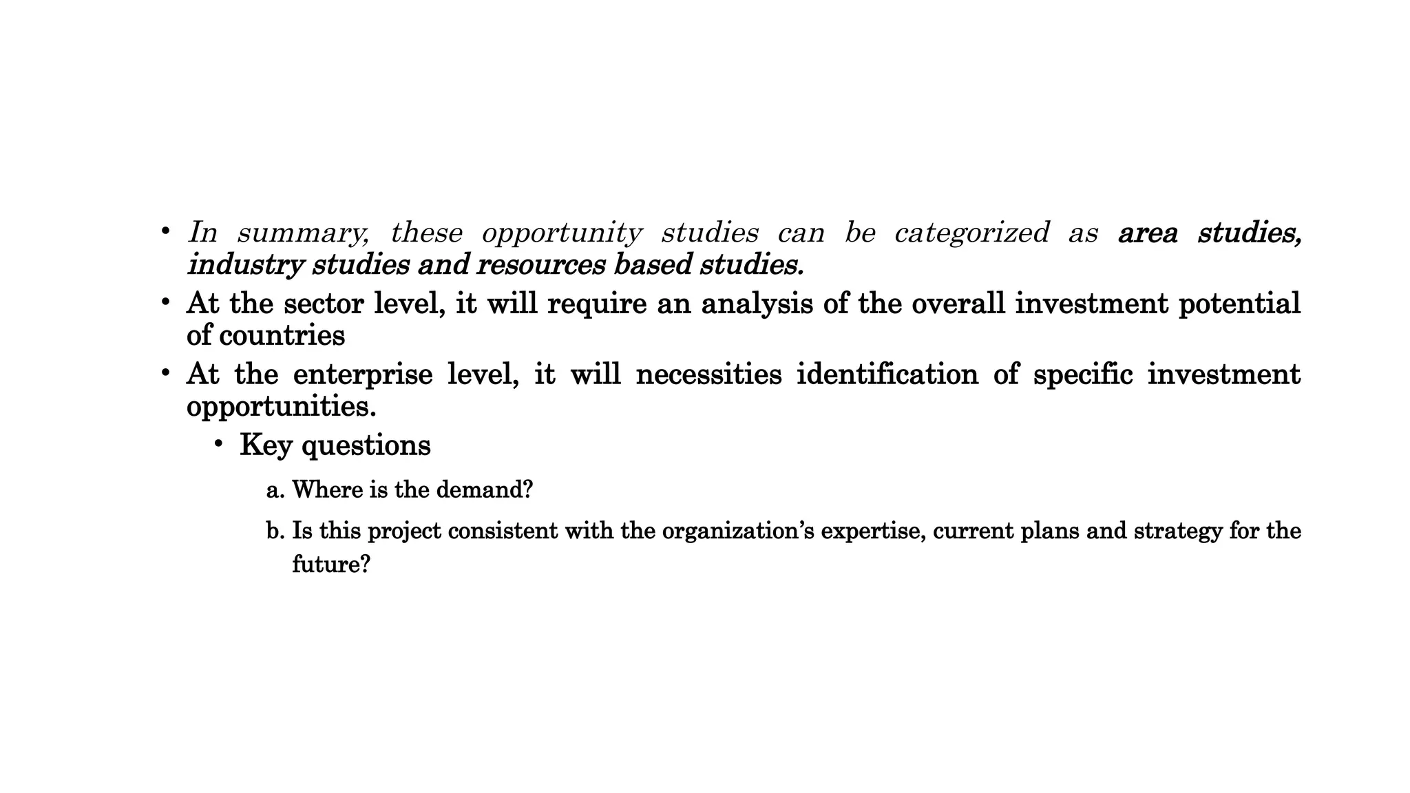 • In summary, these opportunity studies can be categorized as area studies,
industry studies and resources based studies.
• At the sector level, it will require an analysis of the overall investment potential
of countries
• At the enterprise level, it will necessities identification of specific investment
opportunities.
• Key questions
a. Where is the demand?
b. Is this project consistent with the organization’s expertise, current plans and strategy for the
future?
 