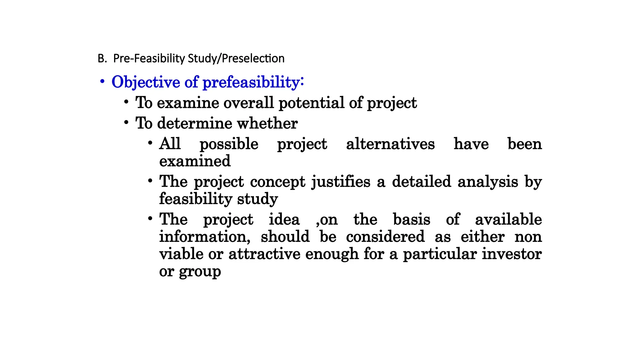 B. Pre-Feasibility Study/Preselection
• Objective of prefeasibility:
• To examine overall potential of project
• To determine whether
• All possible project alternatives have been
examined
• The project concept justifies a detailed analysis by
feasibility study
• The project idea ,on the basis of available
information, should be considered as either non
viable or attractive enough for a particular investor
or group
 