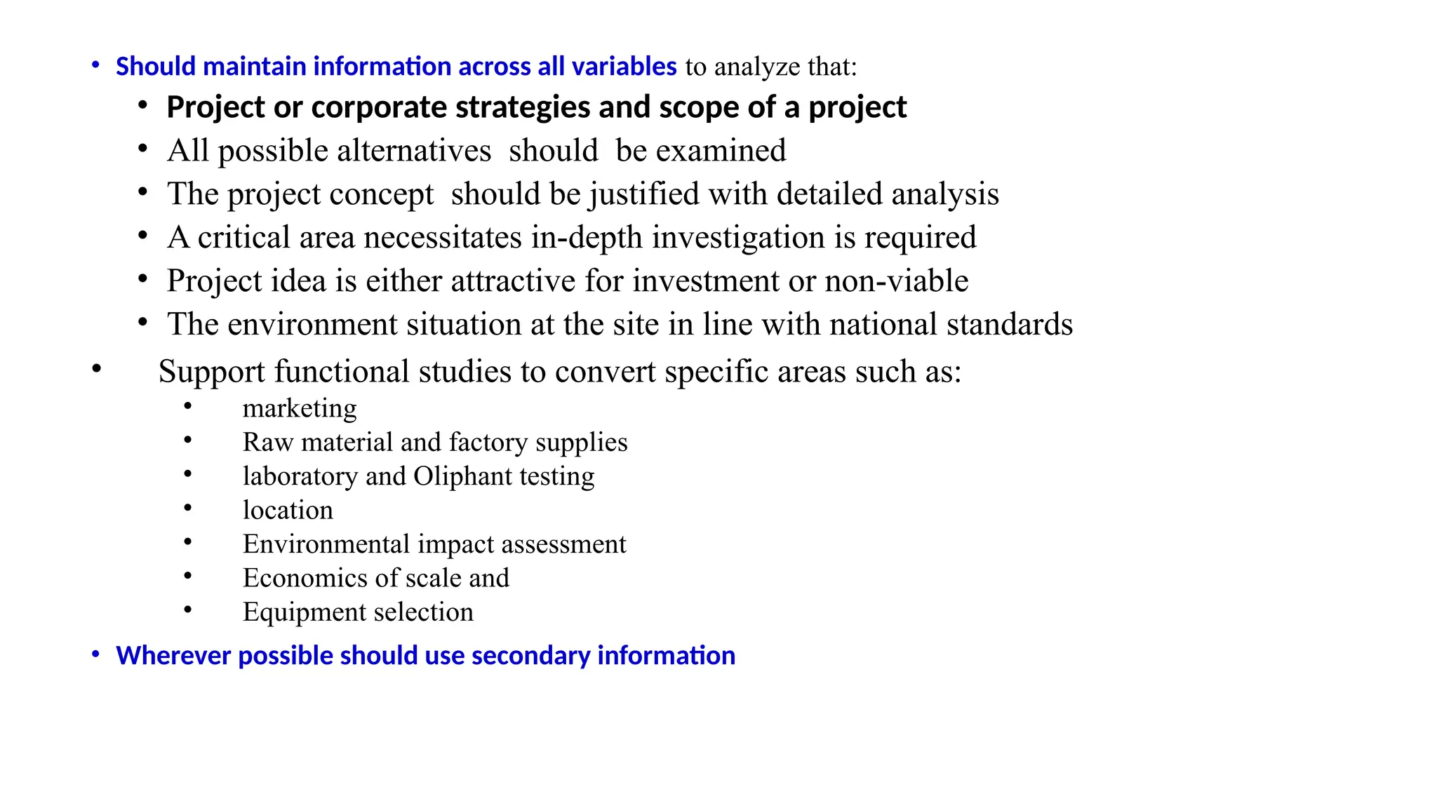 • Should maintain information across all variables to analyze that:
• Project or corporate strategies and scope of a project
• All possible alternatives should be examined
• The project concept should be justified with detailed analysis
• A critical area necessitates in-depth investigation is required
• Project idea is either attractive for investment or non-viable
• The environment situation at the site in line with national standards
• Support functional studies to convert specific areas such as:
• marketing
• Raw material and factory supplies
• laboratory and Oliphant testing
• location
• Environmental impact assessment
• Economics of scale and
• Equipment selection
• Wherever possible should use secondary information
 