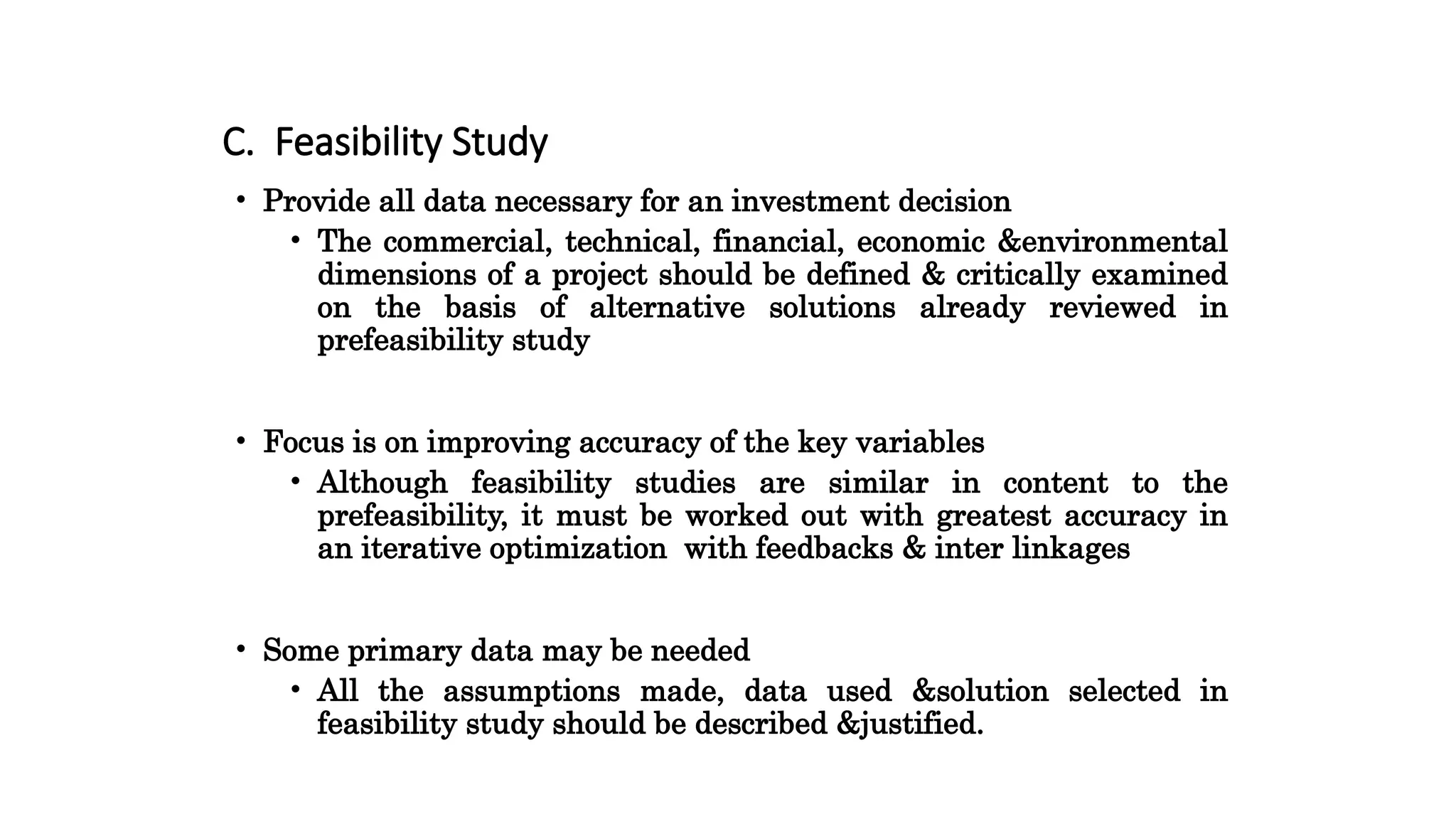 C. Feasibility Study
• Provide all data necessary for an investment decision
• The commercial, technical, financial, economic &environmental
dimensions of a project should be defined & critically examined
on the basis of alternative solutions already reviewed in
prefeasibility study
• Focus is on improving accuracy of the key variables
• Although feasibility studies are similar in content to the
prefeasibility, it must be worked out with greatest accuracy in
an iterative optimization with feedbacks & inter linkages
• Some primary data may be needed
• All the assumptions made, data used &solution selected in
feasibility study should be described &justified.
 