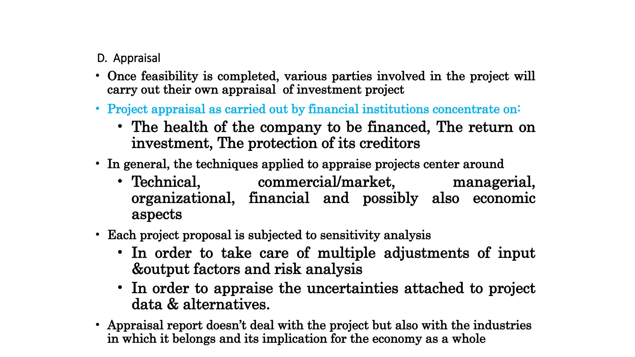 D. Appraisal
• Once feasibility is completed, various parties involved in the project will
carry out their own appraisal of investment project
• Project appraisal as carried out by financial institutions concentrate on:
• The health of the company to be financed, The return on
investment, The protection of its creditors
• In general, the techniques applied to appraise projects center around
• Technical, commercial/market, managerial,
organizational, financial and possibly also economic
aspects
• Each project proposal is subjected to sensitivity analysis
• In order to take care of multiple adjustments of input
&output factors and risk analysis
• In order to appraise the uncertainties attached to project
data & alternatives.
• Appraisal report doesn’t deal with the project but also with the industries
in which it belongs and its implication for the economy as a whole
 