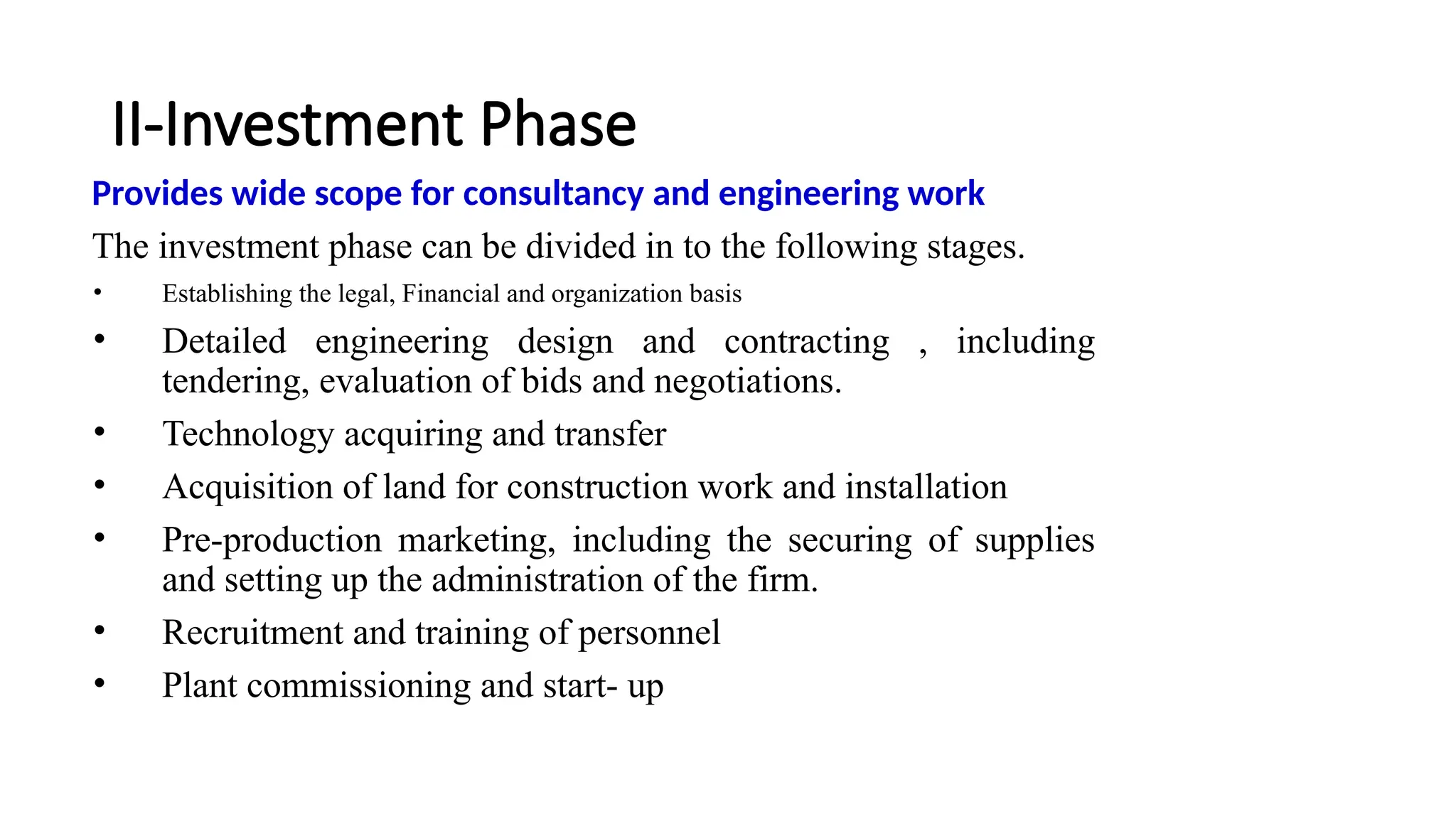 II-Investment Phase
Provides wide scope for consultancy and engineering work
The investment phase can be divided in to the following stages.
• Establishing the legal, Financial and organization basis
• Detailed engineering design and contracting , including
tendering, evaluation of bids and negotiations.
• Technology acquiring and transfer
• Acquisition of land for construction work and installation
• Pre-production marketing, including the securing of supplies
and setting up the administration of the firm.
• Recruitment and training of personnel
• Plant commissioning and start- up
 