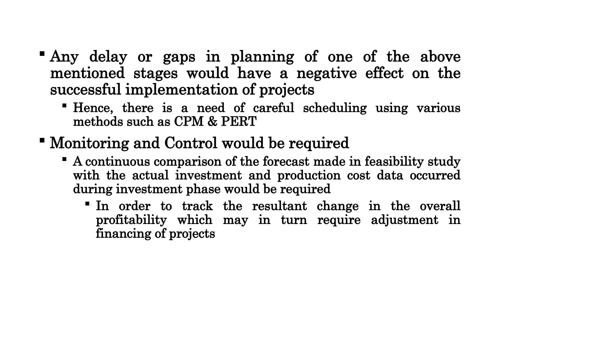  Any delay or gaps in planning of one of the above
mentioned stages would have a negative effect on the
successful implementation of projects
 Hence, there is a need of careful scheduling using various
methods such as CPM & PERT
 Monitoring and Control would be required
 A continuous comparison of the forecast made in feasibility study
with the actual investment and production cost data occurred
during investment phase would be required
 In order to track the resultant change in the overall
profitability which may in turn require adjustment in
financing of projects
 