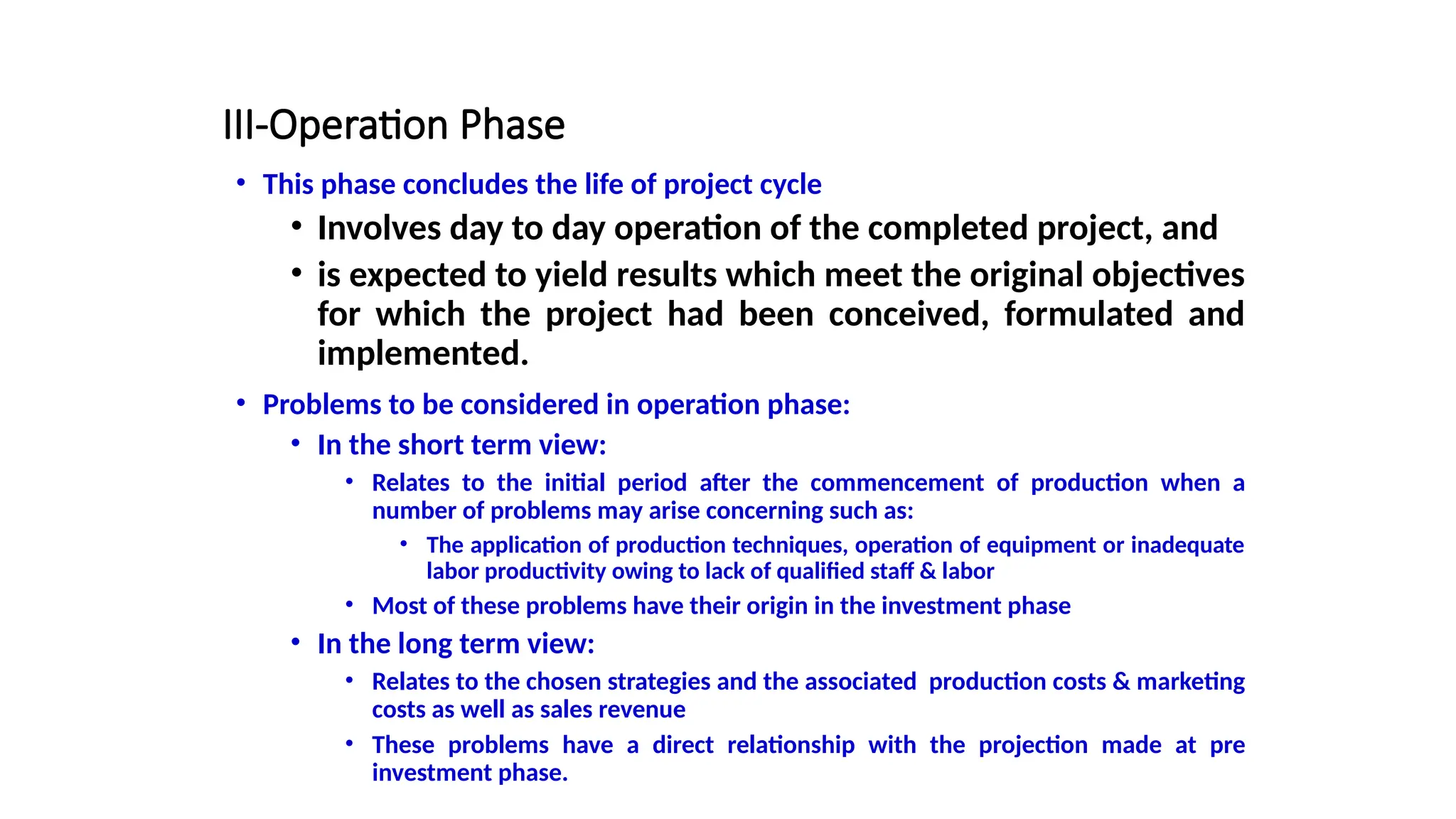 III-Operation Phase
• This phase concludes the life of project cycle
• Involves day to day operation of the completed project, and
• is expected to yield results which meet the original objectives
for which the project had been conceived, formulated and
implemented.
• Problems to be considered in operation phase:
• In the short term view:
• Relates to the initial period after the commencement of production when a
number of problems may arise concerning such as:
• The application of production techniques, operation of equipment or inadequate
labor productivity owing to lack of qualified staff & labor
• Most of these problems have their origin in the investment phase
• In the long term view:
• Relates to the chosen strategies and the associated production costs & marketing
costs as well as sales revenue
• These problems have a direct relationship with the projection made at pre
investment phase.
 