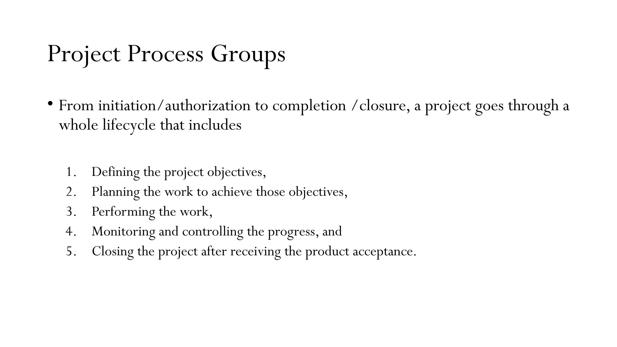 Project Process Groups
• From initiation/authorization to completion /closure, a project goes through a
whole lifecycle that includes
1. Defining the project objectives,
2. Planning the work to achieve those objectives,
3. Performing the work,
4. Monitoring and controlling the progress, and
5. Closing the project after receiving the product acceptance.
 