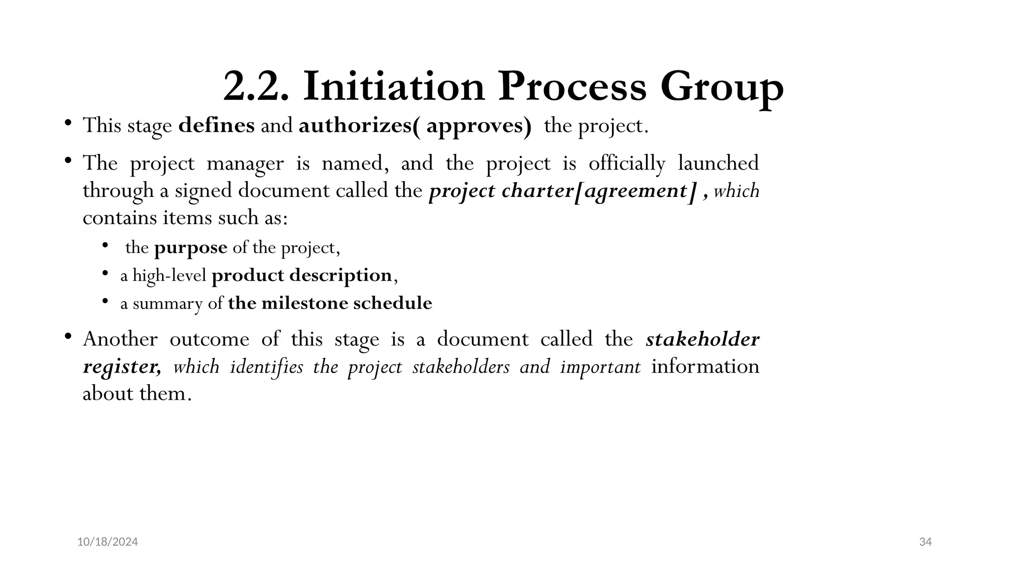10/18/2024 34
2.2. Initiation Process Group
• This stage defines and authorizes( approves) the project.
• The project manager is named, and the project is officially launched
through a signed document called the project charter[agreement] ,which
contains items such as:
• the purpose of the project,
• a high-level product description,
• a summary of the milestone schedule
• Another outcome of this stage is a document called the stakeholder
register, which identifies the project stakeholders and important information
about them.
 
