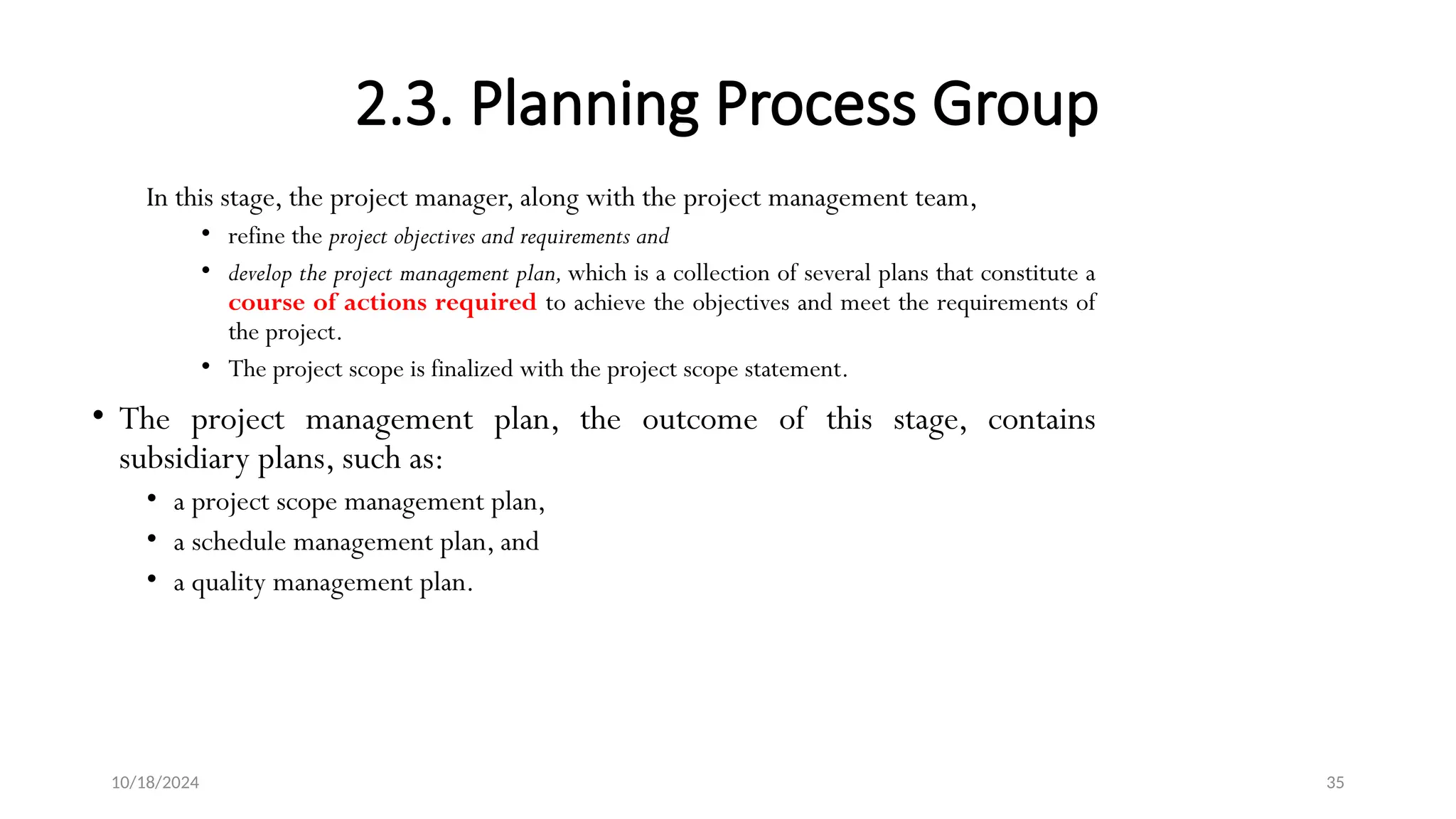 10/18/2024 35
2.3. Planning Process Group
In this stage, the project manager, along with the project management team,
• refine the project objectives and requirements and
• develop the project management plan, which is a collection of several plans that constitute a
course of actions required to achieve the objectives and meet the requirements of
the project.
• The project scope is finalized with the project scope statement.
• The project management plan, the outcome of this stage, contains
subsidiary plans, such as:
• a project scope management plan,
• a schedule management plan, and
• a quality management plan.
 