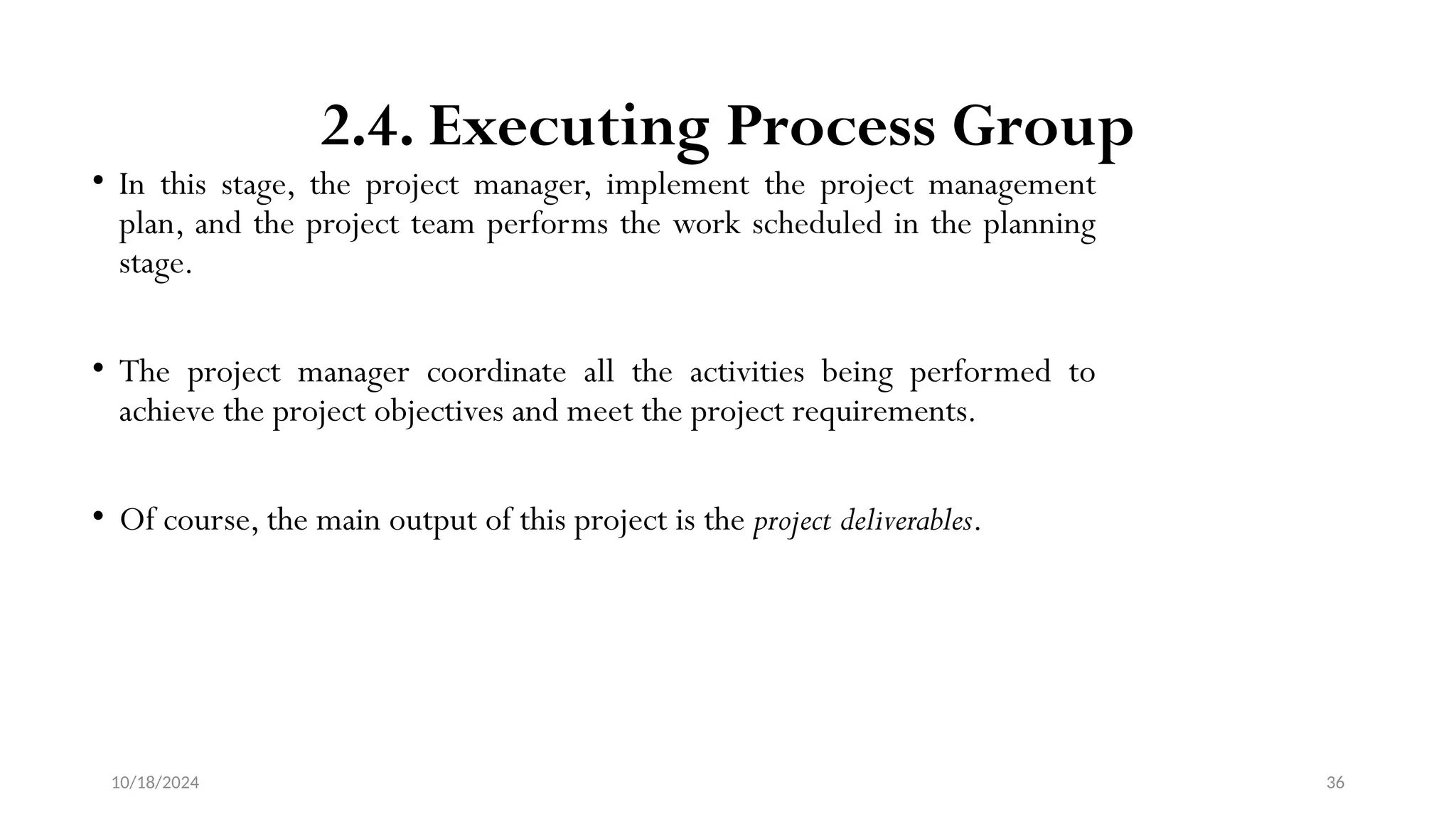 10/18/2024 36
2.4. Executing Process Group
• In this stage, the project manager, implement the project management
plan, and the project team performs the work scheduled in the planning
stage.
• The project manager coordinate all the activities being performed to
achieve the project objectives and meet the project requirements.
• Of course, the main output of this project is the project deliverables.
 