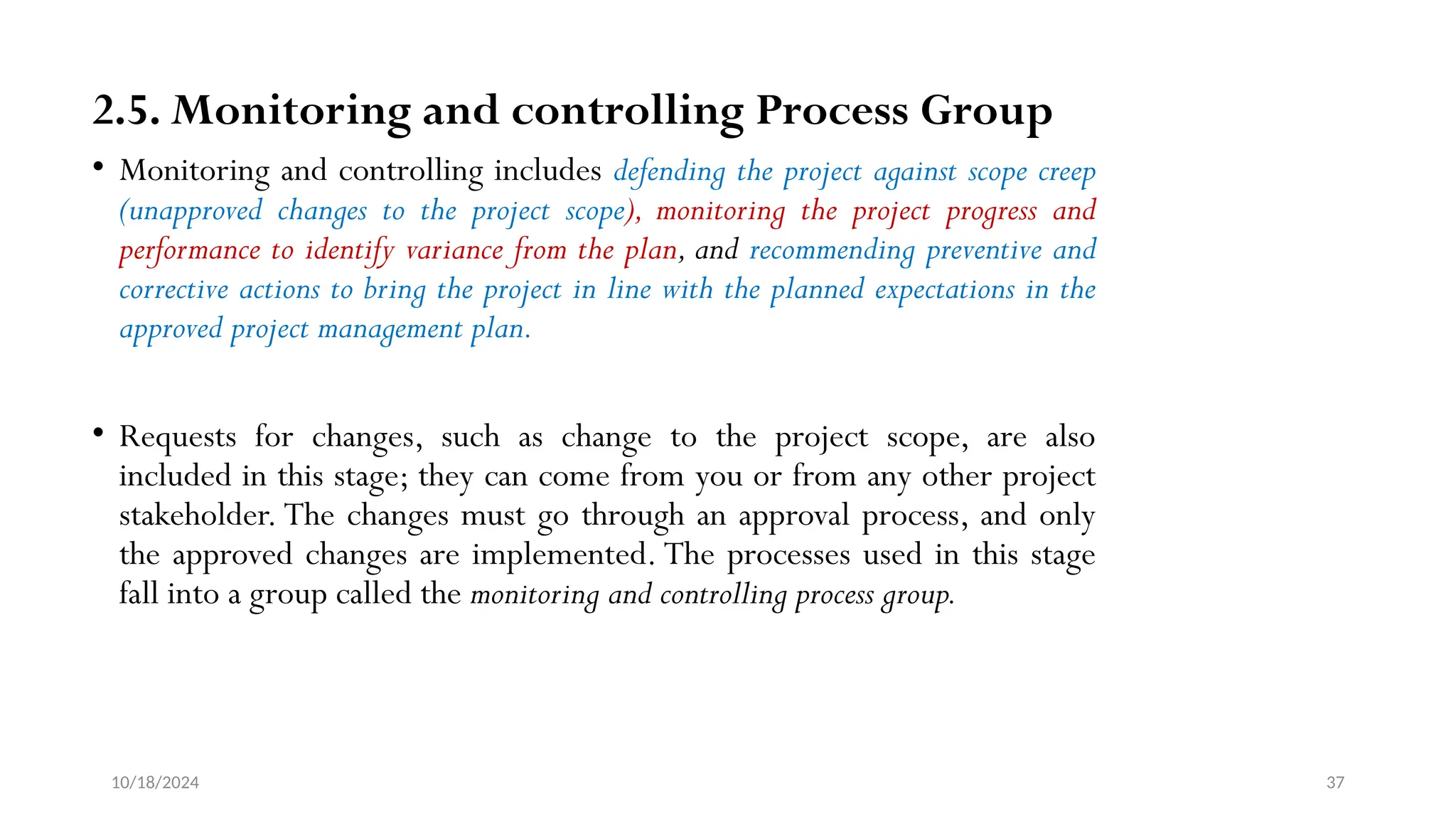10/18/2024 37
2.5. Monitoring and controlling Process Group
• Monitoring and controlling includes defending the project against scope creep
(unapproved changes to the project scope), monitoring the project progress and
performance to identify variance from the plan, and recommending preventive and
corrective actions to bring the project in line with the planned expectations in the
approved project management plan.
• Requests for changes, such as change to the project scope, are also
included in this stage; they can come from you or from any other project
stakeholder. The changes must go through an approval process, and only
the approved changes are implemented. The processes used in this stage
fall into a group called the monitoring and controlling process group.
 