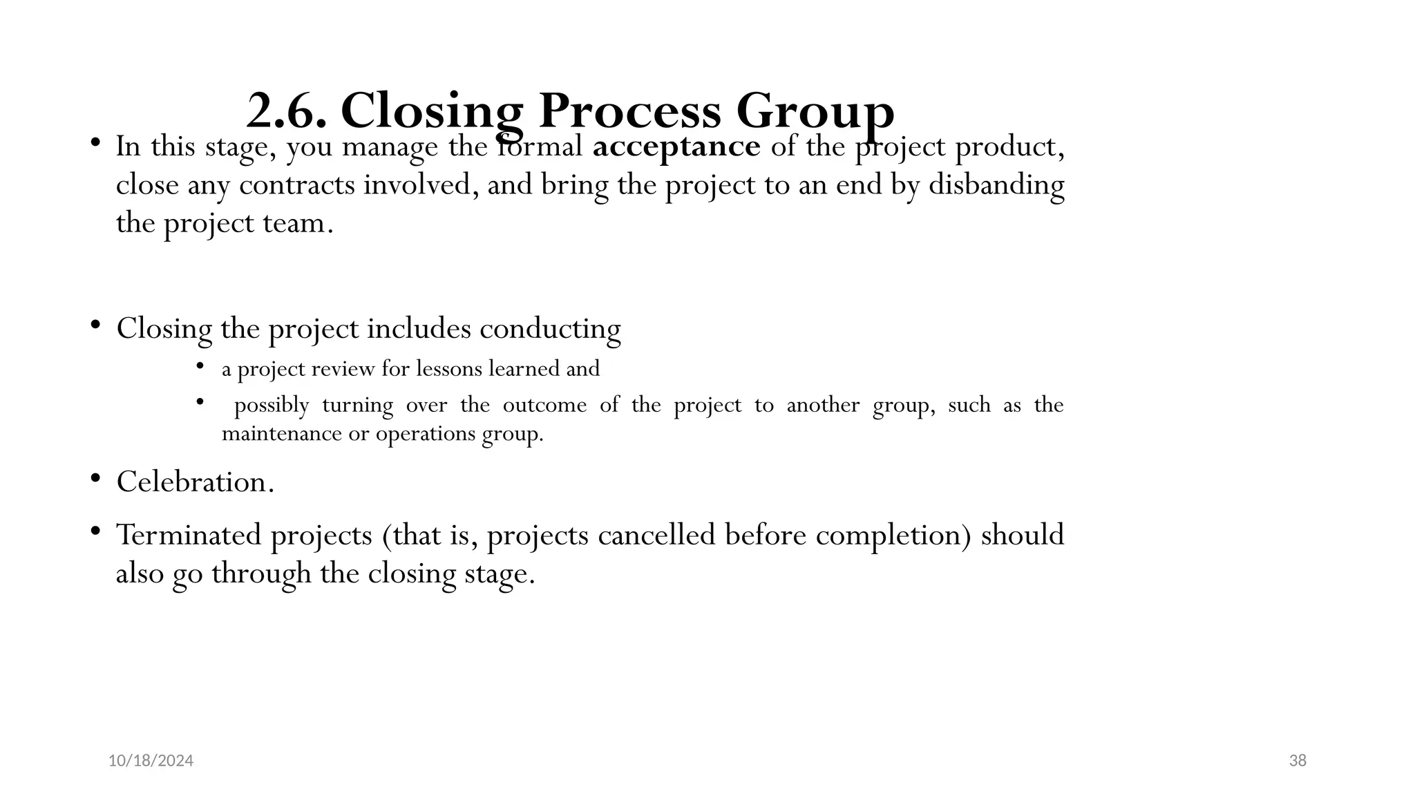 10/18/2024 38
2.6. Closing Process Group
• In this stage, you manage the formal acceptance of the project product,
close any contracts involved, and bring the project to an end by disbanding
the project team.
• Closing the project includes conducting
• a project review for lessons learned and
• possibly turning over the outcome of the project to another group, such as the
maintenance or operations group.
• Celebration.
• Terminated projects (that is, projects cancelled before completion) should
also go through the closing stage.
 