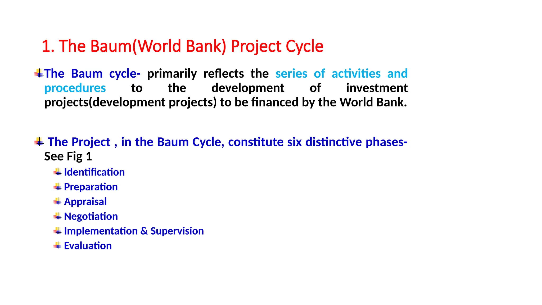 1. The Baum(World Bank) Project Cycle
The Baum cycle- primarily reflects the series of activities and
procedures to the development of investment
projects(development projects) to be financed by the World Bank.
The Project , in the Baum Cycle, constitute six distinctive phases-
See Fig 1
Identification
Preparation
Appraisal
Negotiation
Implementation & Supervision
Evaluation
 