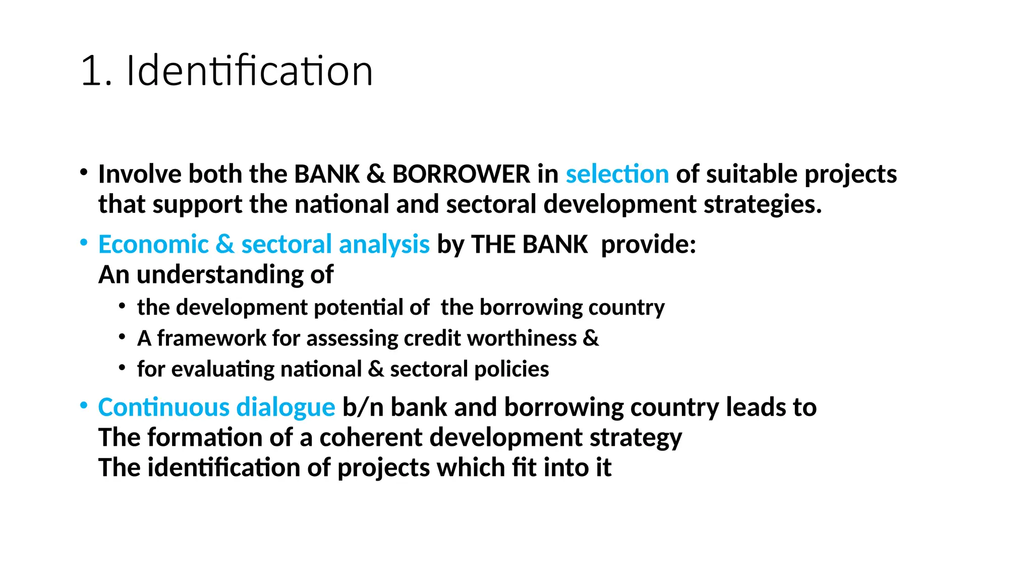 1. Identification
• Involve both the BANK & BORROWER in selection of suitable projects
that support the national and sectoral development strategies.
• Economic & sectoral analysis by THE BANK provide:
An understanding of
• the development potential of the borrowing country
• A framework for assessing credit worthiness &
• for evaluating national & sectoral policies
• Continuous dialogue b/n bank and borrowing country leads to
The formation of a coherent development strategy
The identification of projects which fit into it
 