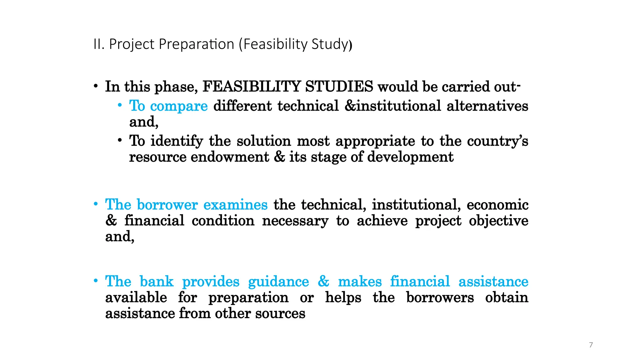 II. Project Preparation (Feasibility Study)
• In this phase, FEASIBILITY STUDIES would be carried out-
• To compare different technical &institutional alternatives
and,
• To identify the solution most appropriate to the country’s
resource endowment & its stage of development
• The borrower examines the technical, institutional, economic
& financial condition necessary to achieve project objective
and,
• The bank provides guidance & makes financial assistance
available for preparation or helps the borrowers obtain
assistance from other sources
7
 