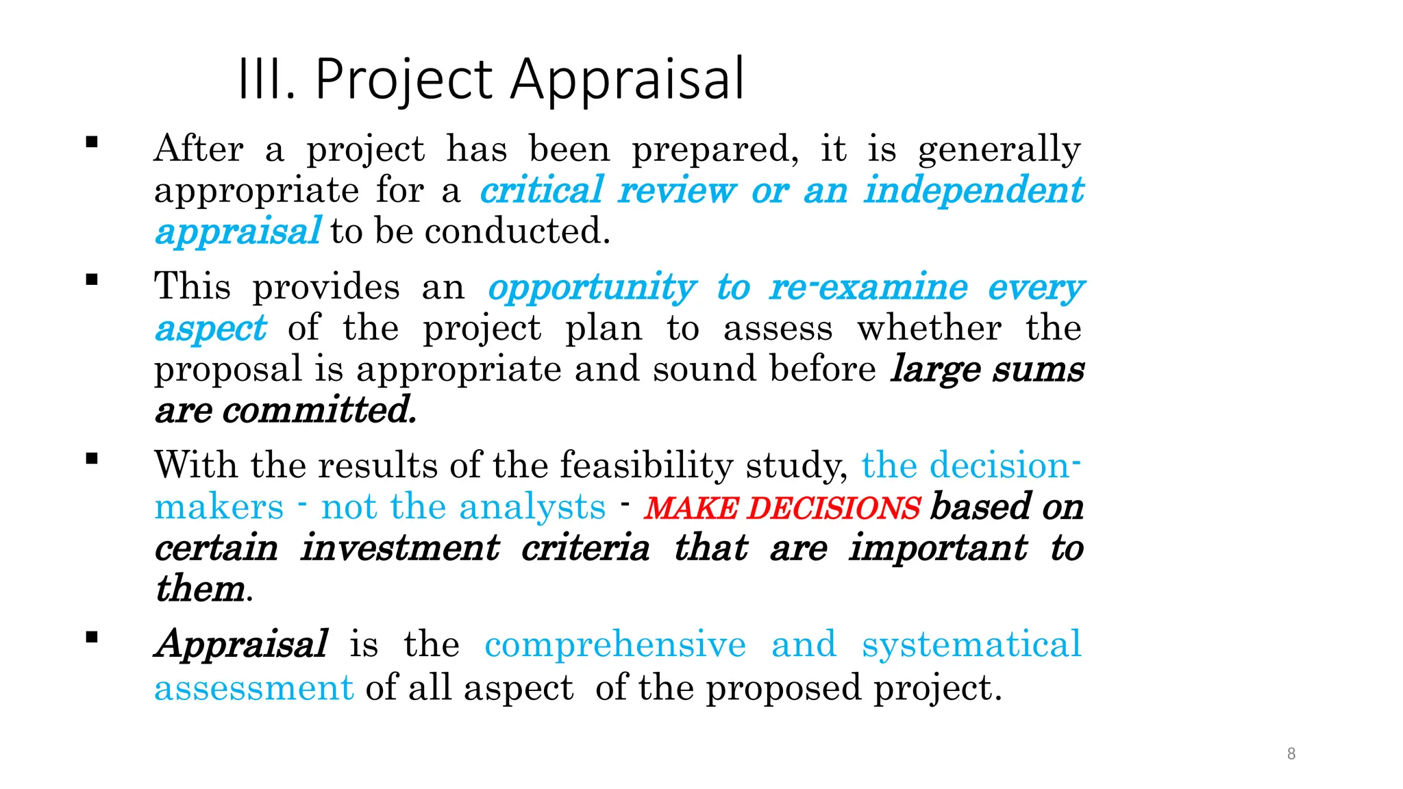 III. Project Appraisal
 After a project has been prepared, it is generally
appropriate for a critical review or an independent
appraisal to be conducted.
 This provides an opportunity to re-examine every
aspect of the project plan to assess whether the
proposal is appropriate and sound before large sums
are committed.
 With the results of the feasibility study, the decision-
makers - not the analysts - MAKE DECISIONS based on
certain investment criteria that are important to
them.
 Appraisal is the comprehensive and systematical
assessment of all aspect of the proposed project.
8
 