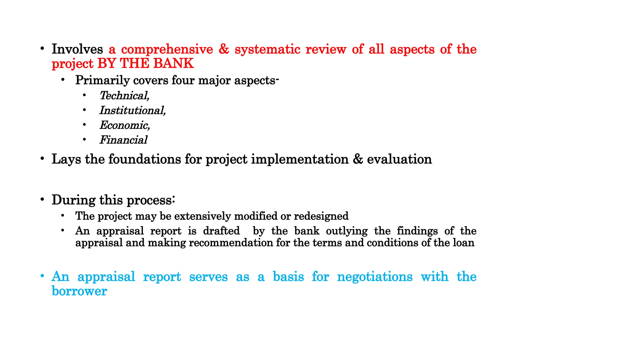 • Involves a comprehensive & systematic review of all aspects of the
project BY THE BANK
• Primarily covers four major aspects-
• Technical,
• Institutional,
• Economic,
• Financial
• Lays the foundations for project implementation & evaluation
• During this process:
• The project may be extensively modified or redesigned
• An appraisal report is drafted by the bank outlying the findings of the
appraisal and making recommendation for the terms and conditions of the loan
• An appraisal report serves as a basis for negotiations with the
borrower
 