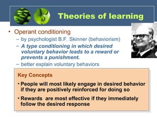 Theories of learning
• Operant conditioning
– by psychologist B.F. Skinner (behaviorism)
– A type conditioning in which desired
voluntary behavior leads to a reward or
prevents a punishment.
– better explain voluntary behaviors
Key Concepts
• People will most likely engage in desired behavior
if they are positively reinforced for doing so
• Rewards are most effective if they immediately
follow the desired response
 