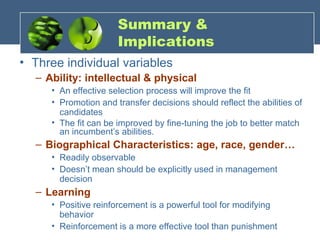Summary &
Implications
• Three individual variables
– Ability: intellectual & physical
• An effective selection process will improve the fit
• Promotion and transfer decisions should reflect the abilities of
candidates
• The fit can be improved by fine-tuning the job to better match
an incumbent’s abilities.
– Biographical Characteristics: age, race, gender…
• Readily observable
• Doesn’t mean should be explicitly used in management
decision
– Learning
• Positive reinforcement is a powerful tool for modifying
behavior
• Reinforcement is a more effective tool than punishment
 