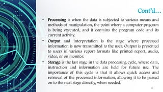 11/09/2024 12
Cont’d…
• Processing is when the data is subjected to various means and
methods of manipulation, the point where a computer program
is being executed, and it contains the program code and its
current activity.
• Output and interpretation is the stage where processed
information is now transmitted to the user. Output is presented
to users in various report formats like printed report, audio,
video, or on monitor.
• Storage is the last stage in the data processing cycle, where data,
instruction and information are held for future use. The
importance of this cycle is that it allows quick access and
retrieval of the processed information, allowing it to be passed
on to the next stage directly, when needed.
 