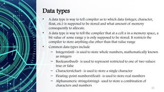 11/09/2024 13
Data types
• A data type is way to tell compiler as to which data (integer, character,
float, etc.) is supposed to be stored and what amount of memory
consequently to allocate.
• A data type is way to tell the compiler that at a cell x in a memory space, a
bit value of some range y is only supposed to be stored. It restricts the
compiler to store anything else other than that value range
• Common data types include
– Integers(int)- is used to store whole numbers, mathematically known
as integers
– Booleans(bool)- is used to represent restricted to one of two values:
true or false
– Characters(char)- is used to store a single character
– Floating-point numbers(float)- is used to store real numbers
– Alphanumeric strings(string)- used to store a combination of
characters and numbers
 