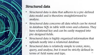 11/09/2024 16
Structured data
• Structured data is data that adheres to a pre-defined
data model and is therefore straightforward to
analyze.
• Structured data concerns all data which can be stored
in database SQL in table with rows and columns. They
have relational key and can be easily mapped into
pre-designed fields.
• Structured data is highly organized information that
uploads neatly into a relational database
• Structured data is relatively simple to enter, store,
query, and analyze, but it must be strictly defined in
terms of field name and type.
 