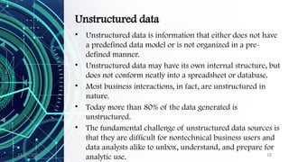 11/09/2024 18
Unstructured data
• Unstructured data is information that either does not have
a predefined data model or is not organized in a pre-
defined manner.
• Unstructured data may have its own internal structure, but
does not conform neatly into a spreadsheet or database.
• Most business interactions, in fact, are unstructured in
nature.
• Today more than 80% of the data generated is
unstructured.
• The fundamental challenge of unstructured data sources is
that they are difficult for nontechnical business users and
data analysts alike to unbox, understand, and prepare for
analytic use.
 