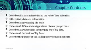 11/09/2024 2
Chapter Contents
 Describe what data science is and the role of data scientists.
 Differentiate data and information.
 Describe data processing life cycle
 Understand different data types from diverse perspectives
 Describe data value chain in emerging era of big data.
 Understand the basics of Big Data.
 Describe the purpose of the Hadoop ecosystem components.
 