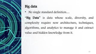 11/09/2024 23
Big data
• No single standard definition…
“Big Data” is data whose scale, diversity, and
complexity require new architecture, techniques,
algorithms, and analytics to manage it and extract
value and hidden knowledge from it.
 