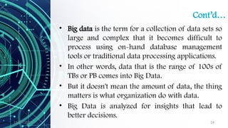 11/09/2024 24
Cont’d…
• Big data is the term for a collection of data sets so
large and complex that it becomes difficult to
process using on-hand database management
tools or traditional data processing applications.
• In other words, data that is the range of 100s of
TBs or PB comes into Big Data.
• But it doesn't mean the amount of data, the thing
matters is what organization do with data.
• Big Data is analyzed for insights that lead to
better decisions.
 