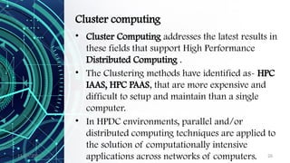 11/09/2024 26
Cluster computing
• Cluster Computing addresses the latest results in
these fields that support High Performance
Distributed Computing .
• The Clustering methods have identified as- HPC
IAAS, HPC PAAS, that are more expensive and
difficult to setup and maintain than a single
computer.
• In HPDC environments, parallel and/or
distributed computing techniques are applied to
the solution of computationally intensive
applications across networks of computers.
 