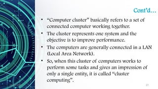 11/09/2024 27
Cont’d…
• “Computer cluster” basically refers to a set of
connected computer working together.
• The cluster represents one system and the
objective is to improve performance.
• The computers are generally connected in a LAN
(Local Area Network).
• So, when this cluster of computers works to
perform some tasks and gives an impression of
only a single entity, it is called “cluster
computing”.
 