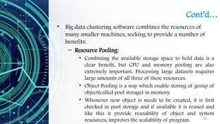 11/09/2024 28
Cont’d…
• Big data clustering software combines the resources of
many smaller machines, seeking to provide a number of
benefits:
– Resource Pooling:
• Combining the available storage space to hold data is a
clear benefit, but CPU and memory pooling are also
extremely important. Processing large datasets requires
large amounts of all three of these resources.
• Object Pooling is a way which enable storing of group of
object(called pool storage) in memory.
• Whenever new object is needs to be created, it is first
checked in pool storage and if available it is reused and
like this it provide reusability of object and system
resources, improves the scalability of program.
 