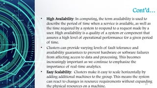 11/09/2024 29
Cont’d…
• High Availability: In computing, the term availability is used to
describe the period of time when a service is available, as well as
the time required by a system to respond to a request made by a
user. High availability is a quality of a system or component that
assures a high level of operational performance for a given period
of time.
• Clusters can provide varying levels of fault tolerance and
availability guarantees to prevent hardware or software failures
from affecting access to data and processing. This becomes
increasingly important as we continue to emphasize the
importance of real-time analytics.
• Easy Scalability: Clusters make it easy to scale horizontally by
adding additional machines to the group. This means the system
can react to changes in resource requirements without expanding
the physical resources on a machine.
 