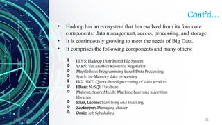 11/09/2024 31
Cont’d…
• Hadoop has an ecosystem that has evolved from its four core
components: data management, access, processing, and storage.
• It is continuously growing to meet the needs of Big Data.
• It comprises the following components and many others:
 HDFS: Hadoop Distributed File System
 YARN: Yet Another Resource Negotiator
 MapReduce: Programming based Data Processing
 Spark: In-Memory data processing
 PIG, HIVE: Query-based processing of data services
 HBase: NoSQL Database
 Mahout, Spark MLLib: Machine Learning algorithm
libraries
 Solar, Lucene: Searching and Indexing
 Zookeeper: Managing cluster
 Oozie: Job Scheduling
 