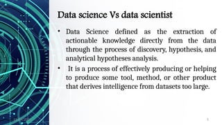 11/09/2024 5
Data science Vs data scientist
• Data Science defined as the extraction of
actionable knowledge directly from the data
through the process of discovery, hypothesis, and
analytical hypotheses analysis.
• It is a process of effectively producing or helping
to produce some tool, method, or other product
that derives intelligence from datasets too large.
 