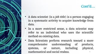 11/09/2024 6
Cont’d…
• A data scientist (is a job title) is a person engaging
in a systematic activity to acquire knowledge from
data.
• In a more restricted sense, a data scientist may
refer to an individual who uses the scientific
method on existing data.
• Data Scientists perform research toward a more
comprehensive understanding of products,
systems, or nature, including physical,
mathematical and social realms.
 