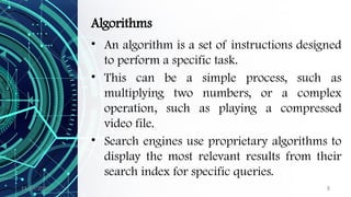 11/09/2024 8
Algorithms
• An algorithm is a set of instructions designed
to perform a specific task.
• This can be a simple process, such as
multiplying two numbers, or a complex
operation, such as playing a compressed
video file.
• Search engines use proprietary algorithms to
display the most relevant results from their
search index for specific queries.
 