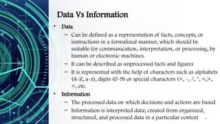 11/09/2024 9
Data Vs Information
• Data
– Can be defined as a representation of facts, concepts, or
instructions in a formalized manner, which should be
suitable for communication, interpretation, or processing, by
human or electronic machines.
– It can be described as unprocessed facts and figures
– It is represented with the help of characters such as alphabets
(A-Z, a-z), digits (0-9) or special characters (+, -, /, *, <,>,
=, etc.
• Information
– The processed data on which decisions and actions are based
– Information is interpreted data; created from organized,
structured, and processed data in a particular context
 