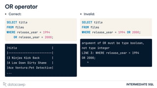INTERMEDIATE SQL
OR operator
Correct:
SELECT title
FROM films
WHERE release_year = 1994
OR release_year = 2000;
|title |
|-------------------------|
|3 Ninjas Kick Back |
|A Low Down Dirty Shame |
|Ace Ventura:Pet Detective|
...
Invalid:
SELECT title
FROM films
WHERE release_year = 1994 OR 2000;
argument of OR must be type boolean,
not type integer
LINE 3: WHERE release_year = 1994
OR 2000;
^
 