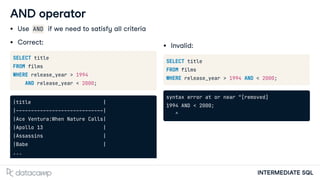 INTERMEDIATE SQL
AND operator
Use AND if we need to satisfy all criteria
Correct:
SELECT title
FROM films
WHERE release_year > 1994
AND release_year < 2000;
|title |
|-----------------------------|
|Ace Ventura:When Nature Calls|
|Apollo 13 |
|Assassins |
|Babe |
...
Invalid:
SELECT title
FROM films
WHERE release_year > 1994 AND < 2000;
syntax error at or near "[removed]
1994 AND < 2000;
^
 