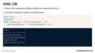 INTERMEDIATE SQL
AND, OR
Filter films released in 1994 or 1995, and certified PG or R
Enclose individual clauses in parentheses
SELECT title
FROM films
WHERE (release_year = 1994 OR release_year = 1995)
AND (certification = 'PG' OR certification = 'R');
|title |
|----------------------|
|3 Ninjas Kick Back |
|A Low Down Dirty Shame|
|Baby's Day Out |
|Beverly Hills Cop III |
...
 