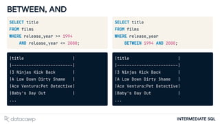 INTERMEDIATE SQL
BETWEEN, AND
SELECT title
FROM films
WHERE release_year >= 1994
AND release_year <= 2000;
|title |
|-------------------------|
|3 Ninjas Kick Back |
|A Low Down Dirty Shame |
|Ace Ventura:Pet Detective|
|Baby's Day Out |
...
SELECT title
FROM films
WHERE release_year
BETWEEN 1994 AND 2000;
|title |
|-------------------------|
|3 Ninjas Kick Back |
|A Low Down Dirty Shame |
|Ace Ventura:Pet Detective|
|Baby's Day Out |
...
 